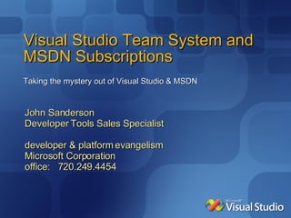 Visual Studio Team System and MSDN Subscriptions Taking the mystery out of Visual Studio & MSDN John Sanderson Developer Tools Sales Specialist   developer & platform evangelism Microsoft Corporation office:   720.249.4454 