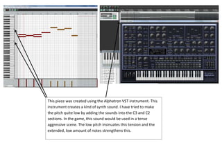 This piece was created using the Alphatron VST instrument. This
instrument creates a kind of synth sound. I have tried to make
the pitch quite low by adding the sounds into the C3 and C2
sections. In the game, this sound would be used in a tense
aggressive scene. The low pitch insinuates this tension and the
extended, low amount of notes strengthens this.

 