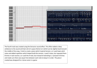 The fourth track was created using the Extractor sound effect. This effect added a deep
ambience to the sound and had a bit of a space theme to it which can be slightly heard around
the middle of the song. I tried to create a piece which inspired tension, so I used lower pitch
notes and added repetition which helped build this tension. I used 3 notes, but repeated them
8 times in each section, so I used the A note, but instead of extending it, I pressed it 8 times
and made sure there was equal time between each note to keep it in order. The piece I
created was designed for a tense scene in a game

 