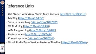 Reference Links
• Get Started with Visual Studio Team Services (http://r3f.co/1QhZzHF)
• My Blog (http://r3f.co/1PalqSD)
• Soon to be my blog (http://r3f.co/1QhZNP5)
• VS ALM blog (http://r3f.co/1Qi03h0)
• ALM Rangers blog (http://r3f.co/1Qi01Wl)
• Feature Index (http://r3f.co/1MC0qSV)
• Content updates (http://r3f.co/1Qi09VV)
• Visual Studio Team Services Features Timeline (http://r3f.co/1Qi0hVq)
 