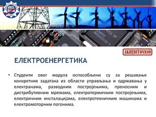 ЕЛЕКТРОЕНЕРГЕТИКА
• Студенти овог модула оспособљени су за решавање
конкретних задатака из области управљања и одржавања у
електранама, разводним постројењима, преносним и
дистрибутивним мрежама, електротермичким постројењима,
електричним инсталацијама, електротехничким машинама и
електромоторним погонима.
 