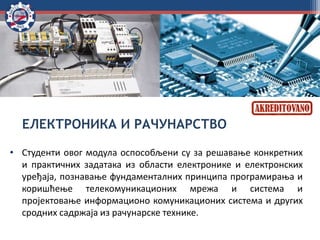 ЕЛЕКТРОНИКА И РАЧУНАРСТВО
• Студенти овог модула оспособљени су за решавање конкретних
и практичних задатака из области електронике и електронских
уређаја, познавање фундаменталних принципа програмирања и
коришћење телекомуникационих мрежа и система и
пројектовање информационо комуникационих система и других
сродних садржаја из рачунарске технике.
 