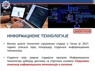 ИНФОРМАЦИОНЕ ТЕХНОЛОГИЈЕ
• Висока школа техничких струковних студија у Чачку је 2017.
године уписала прву генерацију студената информационих
технологија;
• Студенти који заврше студијски програм Информационе
технологије добијају диплому са стручним називом Струковни
инжењер информационих технологија и система.
 