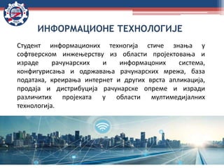 Студент информационих техногија стиче знања у
софтверском инжењерству из области пројектовања и
израде рачунарских и информацоних система,
конфигурисања и одржавања рачунарских мрежа, база
података, креирања интернет и других врста апликација,
продаја и дистрибуција рачунарске опреме и изради
различитих пројеката у области мултимедијалних
технологија.
ИНФОРМАЦИОНЕ ТЕХНОЛОГИЈЕ
 