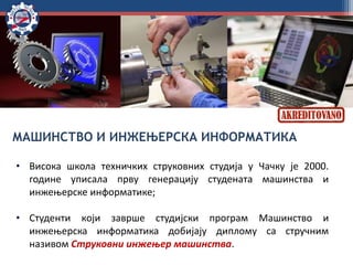 МАШИНСТВО И ИНЖЕЊЕРСКА ИНФОРМАТИКА
• Висока школа техничких струковних студија у Чачку је 2000.
године уписала прву генерацију студената машинства и
инжењерске информатике;
• Студенти који заврше студијски програм Машинство и
инжењерска информатика добијају диплому са стручним
називом Струковни инжењер машинства.
 