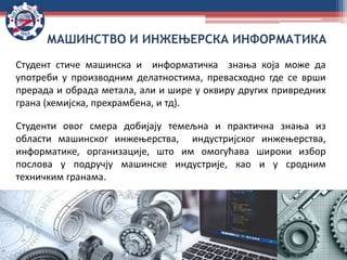 Студент стиче машинска и информатичка знања која може да
употреби у производним делатностима, превасходно где се врши
прерада и обрада метала, али и шире у оквиру других привредних
грана (хемијска, прехрамбена, и тд).
Студенти овог смера добијају темељна и практична знања из
области машинског инжењерства, индустријског инжењерства,
информатике, организације, што им омогућава широки избор
послова у подручју машинске индустрије, као и у сродним
техничким гранама.
МАШИНСТВО И ИНЖЕЊЕРСКА ИНФОРМАТИКА
 