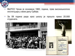 • ВШТСС Чачак је основaна 1960. године, прва високошколска
институција у овом делу Србије.
• За 59 година рада кроз школу је прошло преко 20.000
студената.
 
