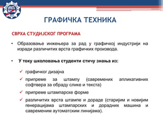 СВРХА СТУДИЈСКОГ ПРОГРАМА
• Образовање инжењера за рад у графичкој индустрији на
изради различитих врста графичких производа.
• У току школовања студенти стичу знања из:
 графичког дизајна
 припреме за штампу (савремених апликативних
софтвера за обраду слике и текста)
 припреме штампарске форме
 различитих врста штампе и дораде (старијим и новијим
генерацијама штампарских и дорадних машина и
савременим аутоматским линијама).
ГРАФИЧКА ТЕХНИКА
 