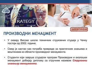 ПРОИЗВОДНИ МЕНАЏМЕНТ
• У оквиру Високе школе техничких струковних студија у Чачку
постоји од 2002. године.
• Смер је настао као потреба привреде за практичним знањима и
вештинама из области производног менаџмента.
• Студенти који заврше студијски програм Производни и еколошки
менаџмент добијају диплому са стручним називом Струковни
инжењер менаџмента.
 