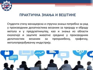 ПРАКТИЧНА ЗНАЊА И ВЕШТИНЕ
Студенти стичу менаџерска и стручна знања потребна за рад
у производним делатностима везаним за прераду и обраду
метала и у предузетништву, као и знања из области
екологије и заштите животне средине у производним
делатностим везаним за прехрамбену, графичку,
металопрерађивачку индустрију.
 