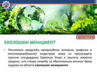 ЕКОЛОШКИ МЕНАЏМЕНТ
• Пословање предузећа прехрамбене, хемијске, графичке и
металопрерађивачке индустрије мора се прилагодити
строгим стандардима Европске Уније о заштити животне
средине, што ствара потребу за образовањем великог броја
кадрова из области еколошког менаџмента.
 