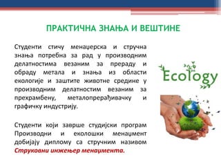 ПРАКТИЧНА ЗНАЊА И ВЕШТИНЕ
Студенти стичу менаџерска и стручна
знања потребна за рад у производним
делатностима везаним за прераду и
обраду метала и знања из области
екологије и заштите животне средине у
производним делатностим везаним за
прехрамбену, металопрерађивачку и
графичку индустрију.
Студенти који заврше студијски програм
Производни и еколошки менаџмент
добијају диплому са стручним називом
Струковни инжењер менаџмента.
 