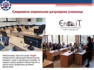 Савремено опремљене рачунарске учионице
Лабораторија, која носи назив EngliT
опремљена је захваљујући Министарству
просвете, науке и технолошког развоја, по
пројекту који је одобрило Министарство, а
чији је аутор професорка др Ивана
Крсмановић.
 