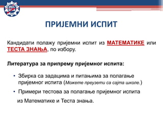 ПРИЈЕМНИ ИСПИТ
Кандидати полажу пријемни испит из МАТЕМАТИКЕ или
ТЕСТА ЗНАЊА, по избору.
Литература за припрему пријемног испита:
• Збирка са задацима и питањима за полагање
пријемног испита (Можете преузети са сајта школе.)
• Примери тестова за полагање пријемног испита
из Математике и Теста знања.
 