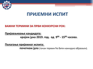 ВАЖНИ ТЕРМИНИ ЗА ПРВИ КОНКУРСНИ РОК:
Пријављивање кандидата:
крајем јуна 2019. год. од 900 - 1500 часова.
Полагање пријемног испита:
почетком јула (тачан термин ће бити накнадно објављен).
ПРИЈЕМНИ ИСПИТ
 