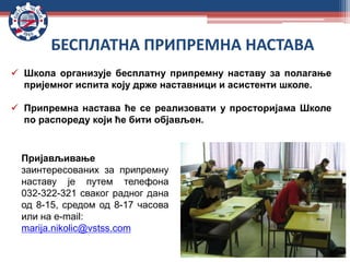 БЕСПЛАТНА ПРИПРЕМНА НАСТАВА
 Школа организује бесплатну припремну наставу за полагање
пријемног испита коју држе наставници и асистенти школе.
 Припремна настава ће се реализовати у просторијама Школе
по распореду који ће бити објављен.
Пријављивање
заинтересованих за припремну
наставу је путем телефона
032-322-321 сваког радног дана
од 8-15, средом од 8-17 часова
или на e-mail:
marija.nikolic@vstss.com
 
