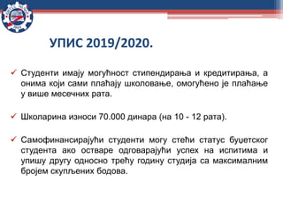  Студенти имају могућност стипендирања и кредитирања, а
онима који сами плаћају школовање, омогућено је плаћање
у више месечних рата.
 Школарина износи 70.000 динара (на 10 - 12 рата).
 Самофинансирајући студенти могу стећи статус буџетског
студента ако остваре одговарајући успех на испитима и
упишу другу односно трећу годину студија са максималним
бројем скупљених бодова.
УПИС 2019/2020.
 