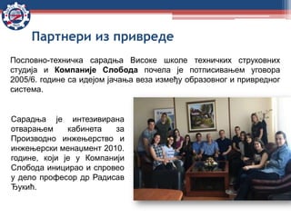 Пословно-техничка сарадња Високе школе техничких струковних
студија и Компаније Слобода почела је потписивањем уговора
2005/6. године са идејом јачања веза између образовног и привредног
система.
Сарадња је интезивирана
отварањем кабинета за
Производно инжењерство и
инжењерски менаџмент 2010.
године, који је у Компанији
Слобода иницирао и спровео
у дело професор др Радисав
Ђукић.
Партнери из привреде
 