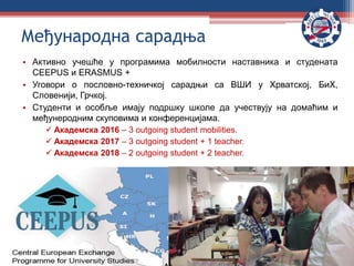 • Активно учешће у програмима мобилности наставника и студената
CEEPUS и ERASMUS +
• Уговори о пословно-техничкој сарадњи са ВШИ у Хрватској, БиХ,
Словенији, Грчкој.
• Студенти и особље имају подршку школе да учествују на домаћим и
међунеродним скуповима и конференцијама.
 Академска 2016 – 3 outgoing student mobilities.
 Академска 2017 – 3 outgoing student + 1 teacher.
 Академска 2018 – 2 outgoing student + 2 teacher.
Међународна сарадња
 