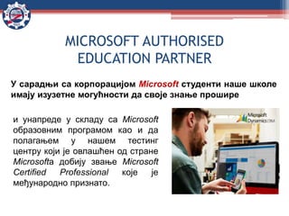MICROSOFT AUTHORISED
EDUCATION PARTNER
и унапреде у складу са Microsoft
образовним програмом као и да
полагањем у нашем тестинг
центру који је овлашћен од стране
Microsoftа добију звање Microsoft
Certified Professional које је
међународно признато.
У сарадњи са корпорацијом Microsoft студенти наше школе
имају изузетне могућности да своје знање прошире
 