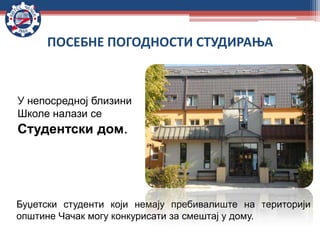У непосредној близини
Школе налази се
Студентски дом.
ПОСЕБНЕ ПОГОДНОСТИ СТУДИРАЊА
Буџетски студенти који немају пребивалиште на територији
општине Чачак могу конкурисати за смештај у дому.
 