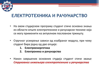 • На овом студијском програму студент стиче основна знања
из области опште електротехнике и рачунарске технике која
се могу применити на актуелном пословном тржишту.
• Стручног усмерење зависи од изабраног модула, при чему
студент бира једну од две опције:
1. Електроенергетика
2. Електроника и рачунарство
• Након завршених основних студија студент стиче звање
Струковног инжењера електротехнике и рачунарства
ЕЛЕКТРОТЕХНИКА И РАЧУНАРСТВО
 