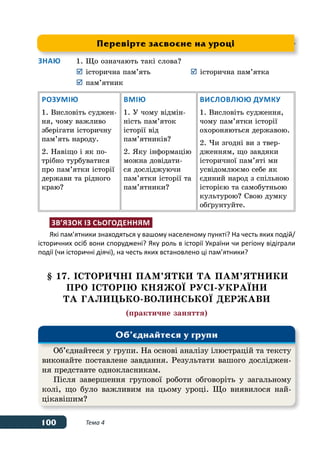 100 Тема 4
Знаю	 1.	Що означають такі слова?
	 	історична пам’ять	 	історична пам’ятка
	 	пам’ятник
Розумію
1. Висловіть суджен-
ня, чому важливо
зберігати історичну
пам’ять народу.
2. Навіщо і як по-
трібно турбуватися
про пам’ятки історії
держави та рідного
краю?
Вмію
1. У чому відмін-
ність пам’яток
історії від
пам’ятників?
2. Яку інформацію
можна довідати-
ся досліджуючи
пам’ятки історії та
пам’ятники?
Висловлюю думку
1. Висловіть судження,
чому пам’ятки історії
охороняються державою.
2. Чи згодні ви з твер-
дженням, що завдяки
історичної пам’яті ми
усвідомлюємо себе як
єдиний народ з спільною
історією та самобутньою
культурою? Свою думку
обґрунтуйте.
Зв’язок із сьогоденням
Які пам’ятники знаходяться у вашому населеному пункті? На честь яких подій/
історичних осіб вони споруджені? Яку роль в історії України чи регіону відіграли
події (чи історичні діячі), на честь яких встановлено ці пам’ятники?
§ 17. ІСТОРИЧНІ ПАМ’ЯТКИ ТА ПАМ’ЯТНИКИ
ПРО ІСТОРІЮ КНЯЖОˉ РУСІ-УКРАˉНИ
ТА ГАЛИЦЬКО-ВОЛИНСЬКОˉ ДЕРЖАВИ
(практичне заняття)
Перевірте засвоєне на уроці
Об’єднайтеся у групи. На основі аналізу ілюстрацій та тексту
виконайте поставлене завдання. Результати вашого досліджен-
ня представте однокласникам.
Після завершення групової роботи обговоріть у загальному
колі, що було важливим на цьому уроці. Що виявилося най-
цікавішим?
Об’єднайтеся у групи
 