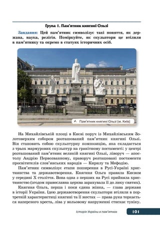101Історія України в пам’ятках
Група 1. Пам’ятник княгині Ользі
Завдання: Цей пам’ятник символізує такі поняття, як дер-
жава, наука, релігія. Поміркуйте, як скульптори це втілили
в пам’ятнику та окремо в статуях історичних осіб.
На Михайлівській площі в Києві поруч із Михайлівським Зо-
лотоверхим собором розташований пам’ятник княгині Ользі.
Він становить собою скульптурну композицію, яка складається
з трьох мармурових скульптур на гранітному постаменті: у центрі
розташований пам’ятник великій княгині Ользі, ліворуч — апос-
толу Андрію Первозванному, праворуч розташовані постаменти
просвітителів слов’янських народів — Кирилу та Мефодію.
Пам’ятник символізує етапи поширення в Русі-Україні хрис-
тиянства та державотворення. Княгиня Ольга правила Києвом
у середині Х століття. Вона одна з перших на Русі прийняла хрис-
тиянство (згодом православна церква зарахувала її до лику святих).
Княгиня Ольга, перша і поки єдина жінка, — глава держави
в історії України. Ідею державотворення скульптори втілили в пор-
третній характеристиці княгині та її жестах — права рука торкаєть-
ся наперсного хреста, ліва у вольовому напруженні стискає туніку.
	 Пам’ятник княгині Ользі (м. Київ)
 