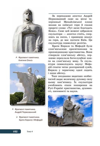 102 Тема 4
За переказами апостол Андрій
Первозванний саме на місці те-
перішньої Михайлівської площі
вказав на київські гори й сказав
пророчі слова: «Тут засяє благодать
Божа». Саме цей момент зобразили
скульптори — апостол стоїть, спер-
шись на посох, і правицею вказує
на гори, де має постати Київ. Ця
скульптура символізує релігію.
Брати Кирило та Мефодій були
слов’янськими просвітниками та
проповідниками християнства. Вони
створили слов’янську абетку, пер-
шими переклали богослужбові кни-
ги на слов’янську мову. ˉх скуль-
птури символізують науку: Мефо-
дій стоячи читає розгорнений сувій,
Кирило у чернечому одязі сидить
і пише абетку.
Таке поєднання видатних особис-
тостей надає величезну духовну силу
цьому пам’ятнику. ˉх скульптури
уособлюють етапи поширення на
Русі-Україні християнства, духовно-
сті, писемності та науки.
	 Фрагмент памятника.
	 Княгиня Ольга
	 Фрагмент памятника.
	 Андрій Первозванний
	 Фрагмент памятника.
	 Брати Кирило і Мефодій
 