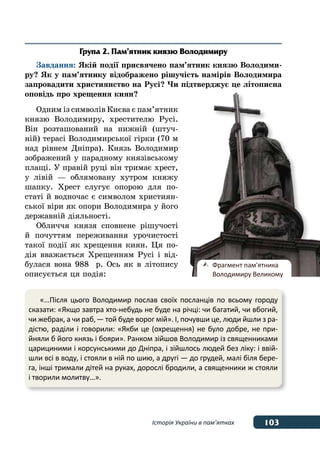 103Історія України в пам’ятках
Група 2. Пам’ятник князю Володимиру
Завдання: Якій події присвячено пам’ятник князю Володими-
ру? Як у пам’ятнику відображено рішучість намірів Володимира
запровадити християнство на Русі? Чи підтверджує це літописна
оповідь про хрещення киян?
Одним із символів Києва є пам’ятник
князю Володимиру, хрестителю Русі.
Він розташований на нижній (штуч-
ній) терасі Володимирської гірки (70 м
над рівнем Дніпра). Князь Володимир
зображений у парадному князівському
плащі. У правій руці він тримає хрест,
у лівій — облямовану хутром княжу
шапку. Хрест слугує опорою для по-
статі й водночас є символом християн-
ської віри як опори Володимира у його
державній діяльності.
Обличчя князя сповнене рішучості
й почуттям переживання урочистості
такої події як хрещення киян. Ця по-
дія вважається Хрещенням Русі і від-
булася вона 988  р. Ось як в літопису
описується ця подія:
«…Після цього Володимир послав своїх посланців по всьому городу
сказати: «Якщо завтра хто-небудь не буде на річці: чи багатий, чи вбогий,
чи жебрак, а чи раб, — той буде ворог мій». І, почувши це, люди йшли з ра-
дістю, раділи і говорили: «Якби це (охрещення) не було добре, не при-
йняли б його князь і бояри». Ранком зійшов Володимир із священниками
царициними і корсунськими до Дніпра, і зійшлось людей без ліку: і ввій-
шли всі в воду, і стояли в ній по шию, а другі — до грудей, малі біля бере-
га, інші тримали дітей на руках, дорослі бродили, а священники ж стояли
і творили молитву…».
	 Фрагмент пам'ятника
	 Володимиру Великому
 