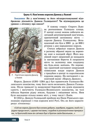 106 Тема 4
Група 4. Пам’ятник королю Данилу у Львові
Завдання: Як у пам’ятнику та його місцерозташуванні відо-
бражено діяльність Данила Галицького? Чи підтверджують це
уривки з літопису про князя?
У самому «серці» Старого Льво-
ва розташована Галицька площа.
У центрі площі можна побачити ве-
личавий десятиметровий пам’ятник,
присвячений засновнику міста —
королю Данилу Галицькому. Вста-
новлений він був в 2001  р. до 800-ї
річниці з дня народження короля.
Статуя зображує короля Данила
в ратному вбранні верхи на вороно-
му коні в похідній збруї. Його вка-
зівний перст звернений до нащадків
із настановою берегти й охороняти
місто та залишену ним спадщину
від будь-яких зазіхань. По периме-
тру гранітний постамент оперезаний
символами влади короля Данила
з тризубом в центрі та королівською
короною зверху. На постаменті є ла-
конічний напис «Король Данило».
Король Данило (1201–1264 рр.) був правителем Галицько-Во-
линського князівства, тому його часто величають Данило Галиць-
ким. Після тривалої та напруженої боротьби він зумів відновити
єдність і могутність Галицько-Волинського князівства, на чолі
війська боронив рідну землю, будував і зміцнював міста. Ним
було закладено кілька нових міст, у тому числі і Львів.
В 1253 р. Данило Галицький прийняв від Папи Римського про-
позицію коронації і став королем всієї Русі. Ось як його характе-
ризує літописець:
	 Пам'ятник королю Данилу
	 у Львові
«Сей же король Данило був князем добрим, хоробрим, мудрим, який спо-
рудив городи многі, і церкви поставив, і оздобив їх різноманітними прикраса-
ми, та братолюбством він світився був із братом своїм Васильком…»
 