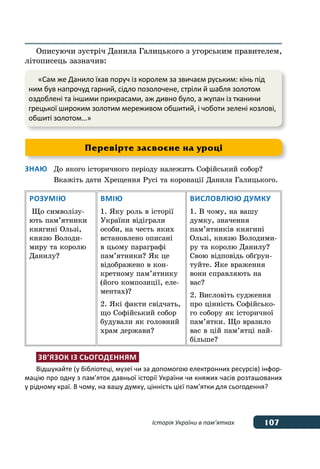 107Історія України в пам’ятках
Описуючи зустріч Данила Галицького з угорським правителем,
літописець зазначив:
Знаю	 До якого історичного періоду належить Софійський собор?
	 Вкажіть дати Хрещення Русі та коронації Данила Галицького.
Розумію
Що символізу-
ють пам’ятники
княгині Ользі,
князю Володи-
миру та королю
Данилу?
Вмію
1. Яку роль в історії
України відіграли
особи, на честь яких
встановлено описані
в цьому параграфі
пам’ятники? Як це
відображено в кон-
кретному пам’ятнику
(його композиції, еле-
ментах)?
2. Які факти свідчать,
що Софійський собор
будували як головний
храм держави?
Висловлюю думку
1. В чому, на вашу
думку, значення
пам’ятників княгині
Ользі, князю Володими-
ру та королю Данилу?
Свою відповідь обґрун-
туйте. Яке враження
вони справляють на
вас?
2. Висловіть судження
про цінність Софійсько-
го собору як історичної
пам’ятки. Що вразило
вас в цій пам’ятці най-
більше?
Зв’язок із сьогоденням
Відшукайте (у бібліотеці, музеї чи за допомогою електронних ресурсів) інфор-
мацію про одну з пам’яток давньої історії України чи княжих часів розташованих
у рідному краї. В чому, на вашу думку, цінність цієї пам’ятки для сьогодення?
Перевірте засвоєне на уроці
«Сам же Данило їхав поруч із королем за звичаєм руським: кінь під
ним був напрочуд гарний, сідло позолочене, стріли й шабля золотом
оздоблені та іншими прикрасами, аж дивно було, а жупан із тканини
грецької широким золотим мереживом обшитий, і чоботи зелені козлові,
обшиті золотом…»
 