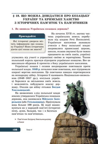 108 Тема 4
§ 18. ЩО МОЖНА ДОВІДАТИСЯ ПРО КОЗАЦЬКУ
УКРАˉНУ ТА КРИМСЬКЕ ХАНСТВО
З ІСТОРИЧНИХ ПАМ’ЯТОК ТА ПАМ’ЯТНИКІВ
1.	 Як виникла Українська козацька держава?
На початок ХVІІ ст. значна час-
тина українських земель перебу-
вала під владою Речі Посполитої.
Українське населення зазнавало
утисків з боку польської влади:
закривалися православні церкви,
школи, селяни змушені були тяжко
працювати на своїх панів, українці
усувались від участі в управлінні своїми ж територіями. Також
польський король прагнув підкорити українське козацтво. Все це
викликало обурення й протести з боку українського населення.
Українські козаки і селяни неодноразово повставали проти
польської влади. 1648 р. почалося нове повстання, яке підтримали
широкі верстви населення. Це повстання швидко перетворилося
на всенародну війну. Історики її називають Національно-визволь-
ною (1648–1657 рр.), оскільки україн-
ці боролися за звільнення своїх земель
і можливість побудувати власну дер-
жаву. Очолив цю війну гетьман Богдан
Хмельницький.
На визволених з-під польської влади
землях утвердилася Українська козацька
держава, яка називалася Військом Запо-
розьким (або Гетьманщина). Проіснувала
вона більше 100 років. Ці події вшано-
вуються як у народній пам’яті (історичні
пісні, думи, балади), так і в багатьох
пам’ятках та пам’ятниках.
Які історичні джерела міс-
тять інформацію про козаць-
ку Україну? Яких історичних
діячів цієї епохи ви знаєте?
Пригадайте
	 Пам’ятник Богдану Хмельницькому
	 в Києві
 
