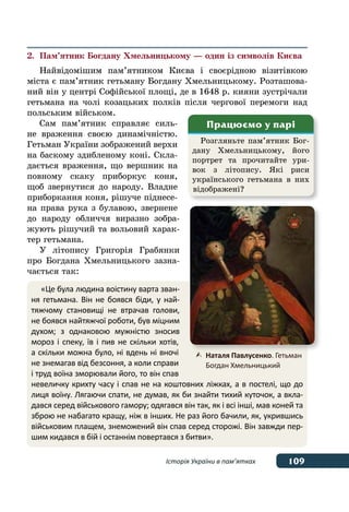 109Історія України в пам’ятках
2.	 Пам’ятник Богдану Хмельницькому — один із символів Києва
Найвідомішим пам’ятником Києва і своєрідною візитівкою
міста є пам’ятник гетьману Богдану Хмельницькому. Розташова-
ний він у центрі Софійської площі, де в 1648 р. кияни зустрічали
гетьмана на чолі козацьких полків після чергової перемоги над
польським військом.
Сам пам’ятник справляє силь-
не враження своєю динамічністю.
Гетьман України зображений верхи
на баскому здибленому коні. Скла-
дається враження, що вершник на
повному скаку приборкує коня,
щоб звернутися до народу. Владне
приборкання коня, рішуче піднесе-
на права рука з булавою, звернене
до народу обличчя виразно зобра-
жують рішучий та вольовий харак-
тер гетьмана.
У літопису Григорія Грабянки
про Богдана Хмельницького зазна-
чається так:
Розгляньте пам’ятник Бог-
дану Хмельницькому, його
портрет та прочитайте ури-
вок з літопису. Які риси
українського гетьмана в них
відображені?
Працюємо у парі
«Це була людина воістину варта зван-
ня гетьмана. Він не боявся біди, у най-
тяжчому становищі не втрачав голови,
не боявся найтяжчої роботи, був міцним
духом; з  однаковою мужністю зносив
мороз і спеку, їв і пив не скільки хотів,
а скільки можна було, ні вдень ні вночі
не знемагав від безсоння, а коли справи
і труд воїна зморювали його, то він спав
невеличку крихту часу і спав не на коштовних ліжках, а в постелі, що до
лиця воїну. Лягаючи спати, не думав, як би знайти тихий куточок, а вкла-
дався серед військового гамору; одягався він так, як і всі інші, мав коней та
зброю не набагато кращу, ніж в інших. Не раз його бачили, як, укрившись
військовим плащем, знеможений він спав серед сторожі. Він завжди пер-
шим кидався в бій і останнім повертався з битви».
	Наталя Павлусенко. Гетьман
	 Богдан Хмельницький
 