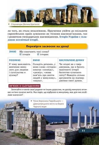 11Що таке історія
ля того, як стала незалежною. Прагнення увійти до спільноти
європейських країн зумовлено як тісними взаємозв’язками, так
і розвитком господарських взаємовідносин. Історія України є скла-
довою всесвітньої історії.
Знаю	 Що означають такі слова?
	 	історія	 	історик
Розумію
У чому важливість
вивчення мину-
лого для людини
і суспільства в
цілому?
Вмію
Складіть речення, у
яких слово «історія»
означає «оповідь»,
«досвід», «жива
пам’ять про життя
людей у минулому»,
«наука».
Висловлюю думку
Чи згодні ви з твер-
дженням, що в багато-
манітності історії
багатство сучасного
світу? Наведіть кілька
аргументів на підтвер-
дження своєї думки.
Зв’язок із сьогоденням
Запитайте в членів своєї родини чи інших дорослих, як досвід минулого впли-
ває на їхнє сучасне життя. Яка подія, що відбулася в минулому, має для них особ-
ливе значення?
	 Стоунхендж (Велика Британія)
11
Перевірте засвоєне на уроці
	 Руїни Херсонеса Таврійського —
	 давньогрецького міста на березі
	 Чорного моря
11
 