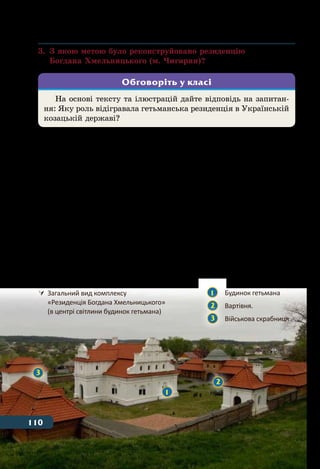 110 Тема 4
3.	 З якою метою було реконструйовано резиденцію
	 Богдана Хмельницького (м. Чигирин)?
У Черкаській області є місто Чигирин. Його історія тіс-
но пов’язана з історією українського козацтва та становленням
Української козацької держави. З 1648 по 1678 рр. Чигирин був
столицею Війська Запорозького і там розташовувалася резиден-
ція гетьмана Богдана Хмельницького. У гетьманській резиденції
були зосереджені вищі органи влади та скарбниця Української ко-
зацької держави. Щоб налагодити стосунки з новою державою до
гетьманської резиденції прибували посли з багатьох країн: Речі
Посполитої, Московського царства, Австрії, Венеції, Швеції, Ту-
реччини, Кримського ханства, Молдавії, Волощини, Трансільванії.
Втім, після смерті Богдана Хмельницького Чигирин втрачає
свій вплив та починається його занепад. В 1678 р. місто було зруй-
новано турецьким військом, а всі споруди резиденції знищено.
На основі тексту та ілюстрацій дайте відповідь на запитан-
ня: Яку роль відігравала гетьманська резиденція в Українській
козацькій державі?
Обговоріть у класі
	 Загальний вид комплексу
	 «Резиденція Богдана Хмельницького»
	 (в центрі світлини будинок гетьмана)
1
2
3
1 	 Будинок гетьмана
2 	 Вартівня.
3 	 Військова скрабниця
110
 