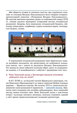 111Історія України в пам’ятках
Аби зберегти історію й увічнити пам`ять про українське коза-
цтво та гетьмана Богдана Хмельницького було створено історико-
архітектурний комплекс «Резиденція Богдана Хмельницького».
На підставі вивчення архівних даних та особливостей споруд XVII
ст. ученим вдалося відтворити історичний вигляд гетьманської
резиденції. Зокрема, було відновлено гетьманський будинок, вій-
ськову канцелярію, скарбницю, курінь козацької варти, господар-
ські будівлі, кузню.
У відновленій гетьманській резиденції нині зберігається чима-
ло музейних експонатів, що висвітлюють як особливості козаць-
кого життя, так і життя та діяльність Богдана Хмельницького.
Тут можна не лише побачити колекцію зброї, одягу та споряджен-
ня козаків, а й познайомитися з побутом і традиціями того часу.
4.	Чому Ханський палац у Бахчисараї вважали втіленням
	 райського саду на землі?
В XV–XVІІІ ст. на більшій частині Кримського півострова, сте-
пів Північного Причорномор’я та земель північної Кубані існувала
держава — Кримське ханство. На початку XVI ст. розпочалося бу-
дівництво нової резиденції її правителів — ханського палацу. Про-
тягом свого існування він постійно добудовувався, його зовнішній
вигляд зазнав істотних змін. Нині Ханський палац є пам’яткою
історії і культури світового значення, оскільки становить єдиний
у світі зразок кримськотатарської палацової архітектури.
	 Генеральна військова канцелярія
 