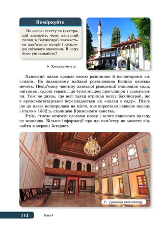112 Тема 4
Ханський палац вражає своєю розкішшю й неповторним ви-
глядом. На палацовому майдані розташована Велика ханська
мечеть. Невід’ємну частину ханської резиденції становили сади,
квітники, садові тераси, що були місцем прогулянок і усамітнен-
ня. Тож не дивно, що цей палац отримав назву Бахчисарай, що
з кримськотатарської перекладається як «палац в саду». Пізні-
ше ця назва поширилася на місто, яке виростало навколо палацу
і стало в 1532 р. столицею Кримського ханства.
Утім, стисло описати словами красу і велич ханського палацу
не можливо. Більше інформації про цю пам’ятку ви можете від-
найти в мережі Інтернет.
На основі тексту та ілюстра-
цій визначте, чому ханський
палац в Бахчисараї вважаєть-
ся пам’яткою історії і культу-
ри світового значення. В чому
його унікальність?
Поміркуйте
	 Ханська мечеть
	 Диванна зала палацу
 