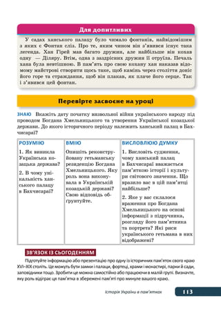 113Історія України в пам’ятках
Знаю	 Вкажіть дату початку визвольної війни українського народу під
проводом Богдана Хмельницького та утворення Української козацької
держави. До якого історичного періоду належить ханський палац в Бах-
чисараї?
Розумію
1. Як виникла
Українська ко-
зацька держава?
2. В чому уні-
кальність хан-
ського палацу
в Бахчисараї?
Вмію
Опишіть реконстру-
йовану гетьманську
резиденцію Богдана
Хмельницького. Яку
роль вона викону-
вала в Українській
козацькій державі?
Свою відповідь об-
ґрунтуйте.
Висловлюю думку
1. Висловіть судження,
чому ханський палац
в Бахчисараї вважається
пам’яткою історії і культу-
ри світового значення. Що
вразило вас в цій пам’ятці
найбільше?
2. Яке у вас склалося
враження про Богдана
Хмельницького на основі
інформації з підручника,
розгляду його пам’ятника
та портрета? Які риси
українського гетьмана в них
відображені?
Зв’язок із сьогоденням
Підготуйте інформацію або презентацію про одну із історичних пам’яток свого краю
ХVІ–ХІХстоліть.Цеможутьбутизамкиі палаци,фортеці,храмиі монастирі,паркийсади,
заповідники тощо. Зробити цеможнасамостійно абопрацюючив малій групі. Визначте,
яку роль відіграє ця пам’ятка в збережені пам’яті про минуле вашого краю.
У садах ханського палацу було чимало фонтанів, найвідомішим
з яких є Фонтан сліз. Про те, яким чином він з’явився існує така
легенда. Хан Гірей мав багато дружин, але найбільше він кохав
одну  — Діляру. Втім, одна з заздрісних дружин її отруїла. Печаль
хана була невтішною. В пам’ять про свою кохану хан наказав відо-
мому майстрові створити щось таке, щоб камінь через століття доніс
його горе та страждання, щоб він плакав, як плаче його серце. Так
і з’явився цей фонтан.
Для допитливих
Перевірте засвоєне на уроці
 