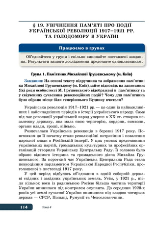114 Тема 4
§ 19. УВІЧНЕННЯ ПАМ’ЯТІ ПРО ПОДІˉ
УКРАˉНСЬКОˉ РЕВОЛЮЦІˉ 1917–1921 рр.
ТА ГОЛОДОМОРУ В УКРАˉНІ
Група 1. Пам’ятник Михайлові Грушевському (м. Київ)
Завдання: На основі тексту підручника та зображення пам’ятни-
ка Михайлові Грушевському (м. Київ) дайте відповідь на запитання:
Які риси особистості М. Грушевського відображені в пам’ятнику та
у свідченнях сучасника революційних подій? Чому для пам’ятника
було обрано місце біля теперішнього Будинку вчителя?
Українська революція 1917–1921 рр. — це один із найважливі-
ших і найскладніших періодів в історії українського народу. Саме
під час революції український народ уперше в ХХ ст. створив не-
залежну державу, яка мала свою територію, кордони, символи,
органи влади, гроші, військо.
Розпочалася Українська революція в березні 1917 року. По-
штовхом до її початку стали революційні потрясіння і повалення
царської влади в Російській імперії. У цих умовах представники
українських партій, громадських культурних та професійних ор-
ганізацій створили Українську Центральну Раду. ˉї головою було
обрано відомого історика та громадського діяча Михайла Гру-
шевського. За короткий час Українська Центральна Рада стала
повноцінним парламентом Української Народної Республіки, про-
голошеної в листопаді 1917 року.
У цей період відбулось об’єднання в одній соборній держа-
ві східних і західних українських земель. Утім, у 1921 р., піс-
ля кількох воєн із радянською Росією більша частина території
України опинилася під контролем окупанта. До середини 1920-х
років усі землі сучасної України опинилися під владою чотирьох
держав — СРСР, Польщі, Румунії та Чехословаччини.
Об’єднайтеся у групи і спільно виконайте поставлені завдан-
ня. Результати вашого дослідження представте однокласникам.
Працюємо в групах
 