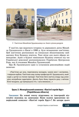 115
115Історія України в пам’ятках
	 	   Пам’ятник Михайлові Грушевському в м. Києві з різних ракурсів
У пам’ять про видатного історика та державного діяча Михай-
ла Грушевського в Києві в 1998 р. було встановлено пам’ятник.
Цей пам’ятник розташовано на спеціально облаштованому май-
данчику біля Будинку вчителя. Таке місце для нього обрано не-
випадково. Адже в будівлі нинішнього Будинку вчителя під час
Української революції розташовувалася Українська Центральна
Рада, яку й очолював Михайло Грушевський.
Про М. Грушевського один із сучасників революційних подій
зазначав:
Група 2. Меморіальний комплекс «Пам’яті героїв Крут»
(Чернігівська область)
Завдання: На основі тексту підручника та ілюстрацій під-
готуйте відповідь на запитання: Яким подіям присвячено ме-
моріальний комплекс «Пам’яті героїв Крут»? Як автори цього
«Пам’ятаю цю залу, переповнену молодою, чужою мені і настроями,
і говіркою юрбою. Пам’ятаю сиву голову професора М. Грушевського, який
сидів у центрі за столом президії. Пам’ятаю його магічну владу над усією
цією незграбною аудиторією. Досить було йому піднести руку з квіткою
білої гвоздики, що прикрашала стіл, і зала вмовкала…»
 