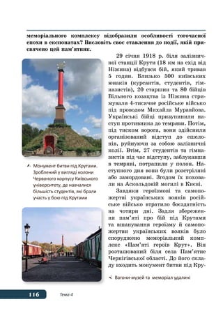 116 Тема 4
меморіального комплексу відобразили особливості тогочасної
епохи в експонатах? Висловіть своє ставлення до події, якій при-
свячено цей пам’ятник.
29 січня 1918 р. біля залізнич-
ної станції Крути (18 км на схід від
Ніжина) відбувся бій, який тривав
5 годин. Близько 500 київських
юнаків (курсантів, студентів, гім-
назистів), 20 старшин та 80 бійців
Вільного козацтва із Ніжина стри-
мували 4-тисячне російське військо
під проводом Михайла Муравйова.
Українські бійці призупинили на-
ступ противника до темряви. Потім,
під тиском ворога, вони здійснили
організований відступ до ешело-
нів, руйнуючи за собою залізничні
колії. Втім, 27 студентів та гімна-
зистів під час відступу, заблукавши
в темряві, потрапили у полон. На-
ступного дня вони були розстріляні
або замордовані. Згодом їх похова-
ли на Аскольдовій могилі в Києві.
Завдяки героїзмові та самопо-
жертві українських вояків росій-
ське військо втратило боєздатність
на чотири дні. Задля збережен-
ня пам’яті про бій під Крутами
та вшанування героїзму й самопо-
жертви українських вояків було
споруджено меморіальний комп-
лекс «Пам’яті героїв Крут». Він
розташований біля села Пам’ятне
Чернігівської області. До його скла-
ду входить монумент битви під Кру-
	Монумент битви під Крутами.
	 Зроблений у вигляді колони
	 Червоного корпусу Київського
	 університету, де навчалися
	 більшість студентів, які брали
	 участь у бою під Крутами
	 Вагони-музей та  меморіал удалині
 