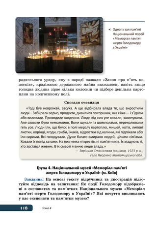 118 Тема 4
радянського уряду, яку в народі назвали «Закон про п’ять ко-
лосків», крадіжкою державного майна вважалося, навіть якщо
голодна людина зірве кілька колосків чи підбере декілька карто-
плин на колгоспному полі.
Група 4. Національний музей «Меморіал пам’яті
жертв Голодомору в Україні» (м. Київ)
Завдання: На основі тексту підручника та ілюстрацій підго-
туйте відповідь на запитання: Як події Голодомору відображе-
ні в експонатах та пам’ятках Національного музею «Меморіал
пам’яті жертв Голодомору в Україні»? Які почуття викликають
у вас експонати та пам’ятки музею?
	 Одна із зал пам’яті
	 Національний музей
	 «Меморіал пам’яті
	 жертв Голодомору
	 в Україні»
Спогади очевидця
«Тоді був неврожай, засуха. А ще відбирала влада те, що виростили
люди…Забирализерно,продукти,дивилисяпогоршках,якаєїжа—і з’їдали
або виливали. Приходили щоденно. Люди від них усе ховали, закопували.
Але сховати було неможливо. Вони шукали із шомполами, переколювали
геть усе. Люди їли, що було: в полі мерзлу картоплю, мишей, котів, липові
листки, корінці, ягоди, гриби, їжаків, відростки від калини, які підпікали або
їли сирими. Всі голодували. Дуже багато вмирало людей, цілими сім’ями.
Ховали їх попід хатами. На них нема ні хрестів, ні пам’ятників. Їх згадують ті,
хто зостався живим. В їх смерті я виню лише владу.»
	 — Заріцька Станіслава Іванівна, 1923 р. н.,
		 село Яворівка Житомирської обл.
 