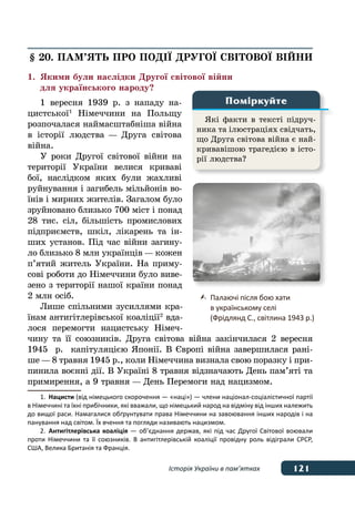 121Історія України в пам’ятках
§ 20. ПАМ’ЯТЬ ПРО ПОДІˉ ДРУГОˉ СВІТОВОˉ ВІЙНИ
1.	 Якими були наслідки Другої світової війни
	 для українського народу?
1 вересня 1939 р. з нападу на-
цистської 1
Німеччини на Польщу
розпочалася наймасштабніша війна
в історії людства — Друга світова
війна.
У роки Другої світової війни на
території України велися криваві
бої, наслідком яких були жахливі
руйнування і загибель мільйонів во-
їнів і мирних жителів. Загалом було
зруйновано близько 700 міст і понад
28 тис. сіл, більшість промислових
підприємств, шкіл, лікарень та ін-
ших установ. Під час війни загину-
ло близько 8 млн українців — кожен
п’ятий житель України. На приму-
сові роботи до Німеччини було виве-
зено з території нашої країни понад
2 млн осіб.
Лише спільними зусиллями кра-
їнам антигітлерівської коаліції 2
вда-
лося перемогти нацистську Німеч-
чину та її союзників. Друга світова війна закінчилася 2 вересня
1945  р. капітуляцією Японії. В Європі війна завершилася рані-
ше — 8 травня 1945 р., коли Німеччина визнала свою поразку і при-
пинила воєнні дії. В Україні 8 травня відзначають День пам’яті та
примирення, а 9 травня — День Перемоги над нацизмом.
1.	 Нацисти (від німецького скорочення — «наці») — члени націонал-соціалістичної партії
в Німеччині та їхні прибічники, які вважали, що німецький народ на відміну від інших належить
до вищої раси. Намагалися обґрунтувати права Німеччини на завоювання інших народів і на
панування над світом. Їх вчення та погляди називають нацизмом.
2.	 Антигітлерівська коаліція — об’єднання держав, які під час Другої Світової воювали
проти Німеччини та її союзників. В  антигітлерівській коаліції провідну роль відіграли СРСР,
США, Велика Британія та Франція.
Які факти в тексті підруч-
ника та ілюстраціях свідчать,
що Друга світова війна є най-
кривавішою трагедією в істо-
рії людства?
Поміркуйте
	 Палаючі після бою хати
	 в українському селі
	 (Фрідлянд С., світлина 1943 р.)
 