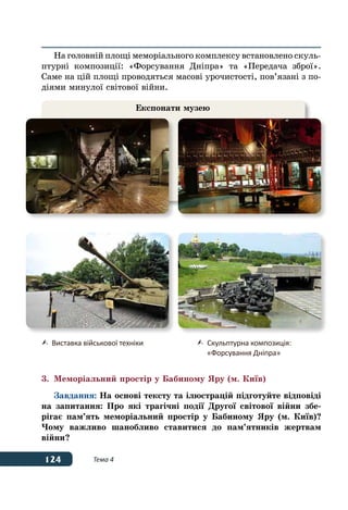 124 Тема 4
На головній площі меморіального комплексу встановлено скуль-
птурні композиції: «Форсування Дніпра» та «Передача зброї».
Саме на цій площі проводяться масові урочистості, пов’язані з по-
діями минулої світової війни.
3.	 Меморіальний простір у Бабиному Яру (м. Київ)
Завдання: На основі тексту та ілюстрацій підготуйте відповіді
на запитання: Про які трагічні події Другої світової війни збе-
рігає пам’ять меморіальний простір у Бабиному Яру (м. Київ)?
Чому важливо шанобливо ставитися до пам’ятників жертвам
війни?
Експонати музею
	 Виставка військової техніки 	 Скульптурна композиція:
	 «Форсування Дніпра»
 