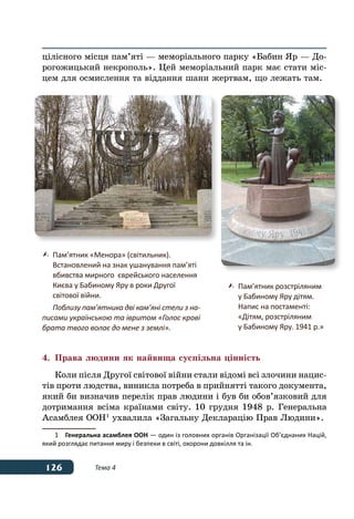 126 Тема 4
цілісного місця пам’яті — меморіального парку «Бабин Яр — До-
рогожицький некрополь». Цей меморіальний парк має стати міс-
цем для осмислення та віддання шани жертвам, що лежать там.
4.	 Права людини як найвища суспільна цінність
Коли після Другої світової війни стали відомі всі злочини нацис-
тів проти людства, виникла потреба в прийнятті такого документа,
який би визначив перелік прав людини і був би обов’язковий для
дотримання всіма країнами світу. 10 грудня 1948 р. Генеральна
Асамблея ООН 1
ухвалила «Загальну Декларацію Прав Людини».
1	 Генеральна асамблея ООН — один із головних органів Організації Об’єднаних Націй,
який розглядає питання миру і безпеки в світі, охорони довкілля та ін.
	 Пам’ятник «Менора» (світильник).
	 Встановлений на знак ушанування пам’яті
	 вбивства мирного  єврейського населення
	 Києва у Бабиному Яру в роки Другої
	 світової війни.
	 Поблизу пам’ятника дві кам’яні стели з на-
писами українською та івритом «Голос крові
брата твого волає до мене з землі».
	 Пам’ятник розстріляним
	 у Бабиному Яру дітям.
	 Напис на постаменті:
	 «Дітям, розстріляним
	 у Бабиному Яру. 1941 р.»
 