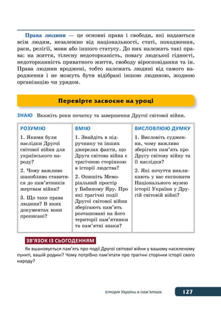 127Історія України в пам’ятках
Права людини — це основні права і свободи, які надаються
всім людям, незалежно від національності, статі, походження,
раси, релігії, мови або іншого статусу. До них належать такі пра-
ва: на життя, тілесну недоторканість, повагу людської гідності,
недоторканність приватного життя, свободу віросповідання та ін.
Права людини вроджені, тобто належать людині від самого на-
родження і не можуть бути відібрані іншою людиною, жодною
організацію чи урядом.
Знаю	 Вкажіть роки початку та завершення Другої світової війни.
Розумію
1. Якими були
наслідки Другої
світової війни для
українського на-
роду?
2. Чому важливо
шанобливо ставити-
ся до пам’ятників
жертвам війни?
3. Що таке права
людини? В яких
документах вони
прописані?
Вмію
1. Знайдіть в під-
ручнику та інших
джерелах факти, що
Друга світова війна є
трагічною сторінкою
в історії людства?
2. Опишіть Мемо-
ріальний простір
у Бабиному Яру. Про
які трагічні події
Другої світової війни
зберігають пам’ять
розташовані на його
території пам’ятники
та пам’ятні знаки?
Висловлюю думку
1. Висловіть суджен-
ня, чому важливо
зберігати пам’ять про
Другу світову війну та
її наслідки?
2. Які почуття викли-
кають у вас експонати
Національного музею
історії України у Дру-
гій світовій війні?
Зв’язок із сьогоденням
Як вшановується пам’ять про події Другої світової війни у вашому населеному
пункті, вашій родині? Чому потрібно пам’ятати про трагічні сторінки історії свого
народу?
Перевірте засвоєне на уроці
 
