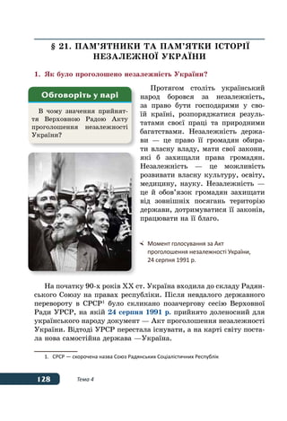 128 Тема 4
§ 21. ПАМ’ЯТНИКИ ТА ПАМ’ЯТКИ ІСТОРІˉ
НЕЗАЛЕЖНОˉ УКРАˉНИ
1.	 Як було проголошено незалежність України?
Протягом століть український
народ боровся за незалежність,
за право бути господарями у сво-
їй країні, розпоряджатися резуль-
татами своєї праці та природними
багатствами. Незалежність держа-
ви — це право її громадян обира-
ти власну владу, мати свої закони,
які б захищали права громадян.
Незалежність — це можливість
розвивати власну культуру, освіту,
медицину, науку. Незалежність —
це й обов’язок громадян захищати
від зовнішніх посягань територію
держави, дотримуватися її законів,
працювати на її благо.
На початку 90-х років ХХ ст. Україна входила до складу Радян-
ського Союзу на правах республіки. Після невдалого державного
перевороту в СРСР 1
було скликано позачергову сесію Верховної
Ради УРСР, на якій 24 серпня 1991 р. прийнято доленосний для
українського народу документ — Акт проголошення незалежності
України. Відтоді УРСР перестала існувати, а на карті світу поста-
ла нова самостійна держава —Україна.
1.	 СРСР — скорочена назва Союз Радянських Соціалістичних Республік
В чому значення прийнят-
тя Верховною Радою Акту
проголошення незалежності
України?
Обговоріть у парі
	 Момент голосування за Акт
	 проголошення незалежності України,
	 24 серпня 1991 р.
 