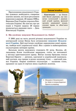 129Історія України в пам’ятках
Проголошення незалежності Укра-
їни зумовило необхідність створення
власних законів, які мали регулювати
відносини в державі. 28 червня 1996 р.
Верховна Рада України ухвалила Кон-
ституцію України. На пам’ять про цю
подію в Україні щороку 28 червня
відзначається державне свято — День
Конституції України.
2.	 Що уособлює монумент Незалежності (м. Київ)?
У 2001 році на честь десятої річниці незалежності України на
центральній площі Києва було встановлено монумент Незалеж-
ності України. Цей пам’ятник уособлює народження нової держа-
ви, свободи всієї української нації. Він є одним із найяскравіших
скульптурних витворів країни.
Загальна висота монументу становить 61 метр. Колона, об-
лицьована білим італійським мармуром, стоїть на постаменті
у вигляді християнського храму. Вінчає колону бронзова статуя
Берегині-Оранти — дівчини, одягненої в український національ-
ний костюм, яка тримає в руках калинову гілку — одвічний сим-
вол України. Окремі елементи скульптури — калинова гілка,
орнамент на одязі й стрічки вінка оздоблені золотом.
Конституція — це Основ-
ний Закон держави, що виз-
начає суспільний і держав-
ний устрій країни, функції
органів державної влади,
основні права та обов’язки
громадян.
Запам'ятайте
	 Монумент Незалежності
	 (м. Київ) зі статуєю Берегині-
	 Оранти на верхівці
129
 