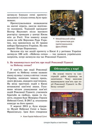 131Історія України в пам’ятках
загинуло близько сотні протесту-
вальників і кілька сотень було трав-
мовано.
Протестувальники незважаючи
на значні втрати, змогли відтісни-
ти силовиків. Тодішній президент
Віктор Янукович після масового
розстрілу громадян у центрі Києва
втік до Росії. Усю повноту влади
взяла на себе Верховна Рада Укра-
їни, яка призначила на 25 травня
вибори Президента України. На них
переміг Петро Порошенко.
Загалом під час акцій протесту в Києві й у регіонах України
загинуло 106 осіб. «Небесна сотня» — так назвали українських
патріотів, котрі загинули під час Революції Гідності.
5. Як вшановується пам’ять про події Революції Гідності
	 та Небесну сотню?
У пам’ять про події Революції
Гідності та Небесну сотню названо
низку вулиць і площ в містах і селах
України, написано чимало праць,
знято фільми, відкрито пам’ятники.
На місці трагічних подій в Києві
встановлені пам’ятні знаки. Голо-
вним місцем ушанування пам’яті
подій Революції Гідності, учасників
боротьби за свободу, права та гід-
ність людини буде Меморіал Героям
Небесної Сотні. В 2017 р. оголошено
конкурс на його проект.
У вересні 2015 р. було відкри-
то Музей Небесної Сотні в Івано-
Франківську. Ідея його створення
	 Михайлівський собор
	 став 	прихистком для
	 протестувальників
	 (фото УНІАН)
	 Алея Героїв Небесної Сотні
На основі тексту та ілю-
страцій дайте відповідь на
запитання: Чому важливо
вшановувати пам’ять про по-
дії Революції Гідності та Не-
бесну сотню?
Обговоріть у парі
 